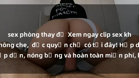 sex phòng thay đồ Xem ngay clip sex không che cực hot, không che,  độc quyền chỉ có tại đây! Hấp dẫn, nóng bỏng và hoàn toàn miễn phí, không thể bỏ qua!