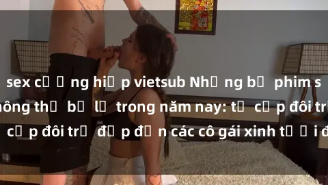 sex cưỡng hiếp vietsub Những bộ phim sex JAV hot nhất không thể bỏ lỡ trong năm nay: từ cặp đôi trẻ đẹp đến các cô gái xinh tươi đầy sức hút.