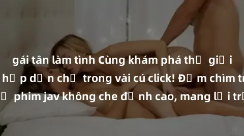 gái tân làm tình Cùng khám phá thế giới jav không che siêu hấp dẫn chỉ trong vài cú click! Đắm chìm trong những bộ phim jav không che đỉnh cao, mang lại trải nghiệm thú vị và đầy kích thích.