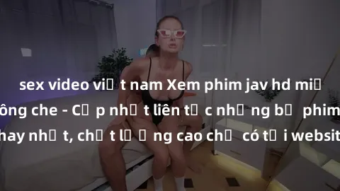 sex video việt nam Xem phim jav hd miễn phí đỉnh cao không che - Cập nhật liên tục những bộ phim sex hay nhất, chất lượng cao chỉ có tại website chuyên nghiệp hàng đầu.