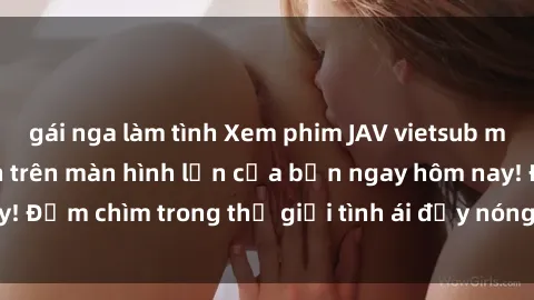gái nga làm tình Xem phim JAV vietsub mới nhất và hấp dẫn trên màn hình lớn của bạn ngay hôm nay! Đắm chìm trong thế giới tình ái đầy nóng bỏng và kích thích.