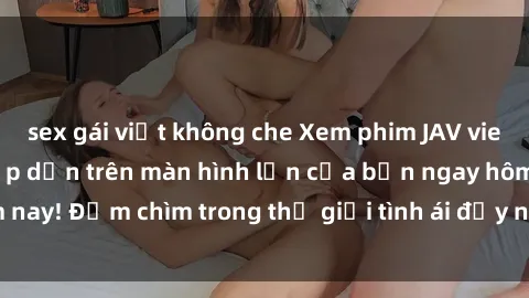 sex gái việt không che Xem phim JAV vietsub mới nhất và hấp dẫn trên màn hình lớn của bạn ngay hôm nay! Đắm chìm trong thế giới tình ái đầy nóng bỏng và kích thích.