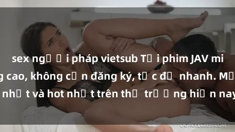 sex người pháp vietsub Tải phim JAV miễn phí chất lượng cao, không cần đăng ký, tốc độ nhanh. Mới nhất và hot nhất trên thị trường hiện nay, cập nhật hàng ngày.