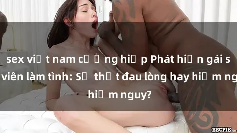 sex việt nam cưỡng hiếp Phát hiện gái sinh viên làm tình: Sự thật đau lòng hay hiểm nguy?