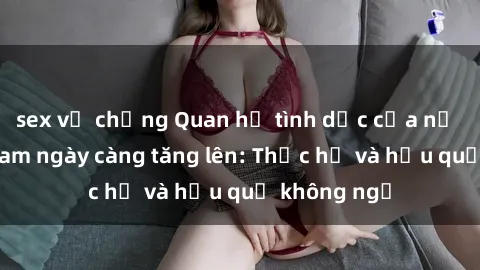 sex vợ chồng Quan hệ tình dục của nữ sinh Việt Nam ngày càng tăng lên: Thực hư và hậu quả không ngờ
