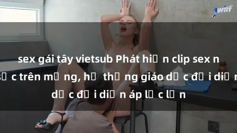 sex gái tây vietsub Phát hiện clip sex nữ sinh gây sốc trên mạng, hệ thống giáo dục đối diện áp lực lớn