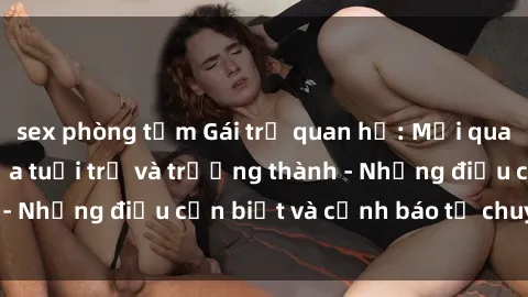 sex phòng tắm Gái trẻ quan hệ: Mối quan hệ khác biệt giữa tuổi trẻ và trưởng thành - Những điều cần biết và cảnh báo từ chuyên gia