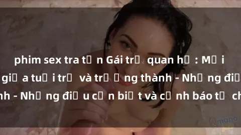phim sex tra tấn Gái trẻ quan hệ: Mối quan hệ khác biệt giữa tuổi trẻ và trưởng thành - Những điều cần biết và cảnh báo từ chuyên gia