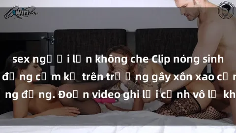 sex người lớn không che Clip nóng sinh viên gây sốc: Hành động cấm kỵ trên trường gây xôn xao cộng đồng. Đoạn video ghi lại cảnh vô lễ khiến dư luận bức xúc.