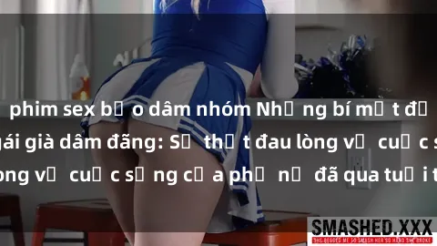 phim sex bạo dâm nhóm Những bí mật đằng sau vẻ ngoài gái già dâm đãng: Sự thật đau lòng về cuộc sống của phụ nữ đã qua tuổi thanh xuân