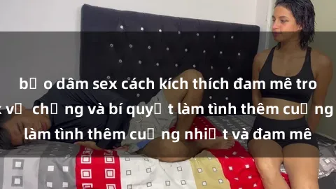 bạo dâm sex cách kích thích đam mê trong hôn nhân: Sex vợ chồng và bí quyết làm tình thêm cuồng nhiệt và đam mê