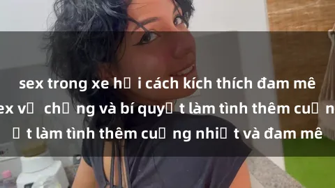 sex trong xe hơi cách kích thích đam mê trong hôn nhân: Sex vợ chồng và bí quyết làm tình thêm cuồng nhiệt và đam mê