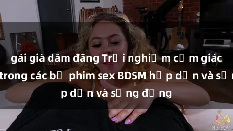 gái già dâm đãng Trải nghiệm cảm giác mới lạ trong các bộ phim sex BDSM hấp dẫn và sống động