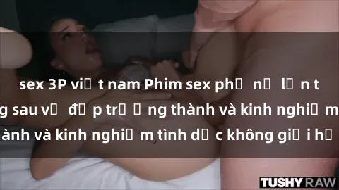 sex 3P việt nam Phim sex phụ nữ lớn tuổi: Sức hút đằng sau vẻ đẹp trưởng thành và kinh nghiệm tình dục không giới hạn