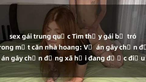 sex gái trung quốc Tìm thấy gái bị trói và bị hiếp dâm trong một căn nhà hoang: Vụ án gây chấn động xã hội đang được điều tra vào.