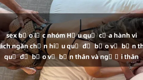 sex bạo lực nhóm Hậu quả của hành vi bạo dâm sex và cách ngăn chặn hiệu quả để bảo vệ bản thân và người thân