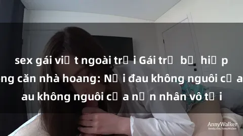 sex gái việt ngoài trời Gái trẻ bị hiếp dâm bạo lực trong căn nhà hoang: Nỗi đau không nguôi của nạn nhân vô tội