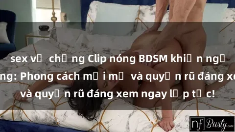 sex vợ chồng Clip nóng BDSM khiến người xem phát cuồng: Phong cách mới mẻ và quyến rũ đáng xem ngay lập tức!