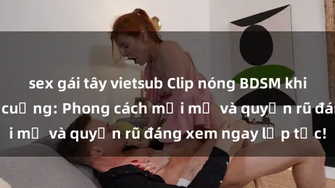 sex gái tây vietsub Clip nóng BDSM khiến người xem phát cuồng: Phong cách mới mẻ và quyến rũ đáng xem ngay lập tức!