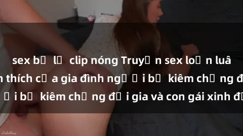 sex bị lộ clip nóng Truyện sex loạn luân: Bí mật đầy kích thích của gia đình người bố kiêm chồng đại gia và con gái xinh đẹp