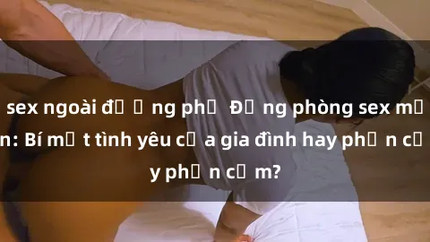 sex ngoài đường phố Động phòng sex mẹ con: Bí mật tình yêu của gia đình hay phản cảm?