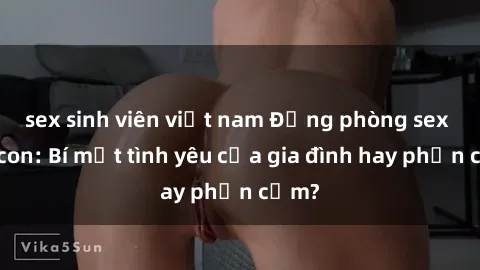 sex sinh viên việt nam Động phòng sex mẹ con: Bí mật tình yêu của gia đình hay phản cảm?