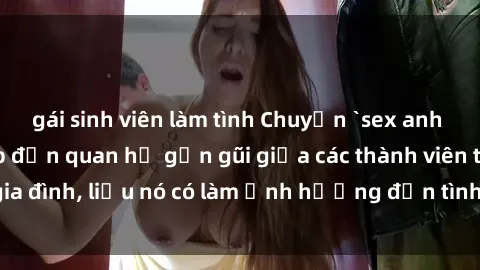 gái sinh viên làm tình Chuyện `sex anh em ruột` - Đề cập đến quan hệ gần gũi giữa các thành viên trong gia đình, liệu nó có làm ảnh hưởng đến tình cảm gia đình hay không?