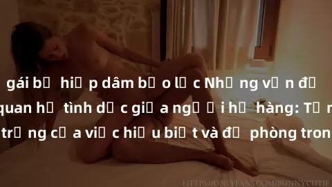 gái bị hiếp dâm bạo lực Những vấn đề đáng quan tâm về quan hệ tình dục giữa người họ hàng: Tầm quan trọng của việc hiểu biết và đề phòng trong việc tiếp xúc trong gia đình.