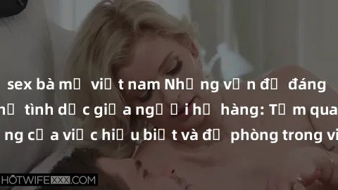 sex bà mẹ việt nam Những vấn đề đáng quan tâm về quan hệ tình dục giữa người họ hàng: Tầm quan trọng của việc hiểu biết và đề phòng trong việc tiếp xúc trong gia đình.
