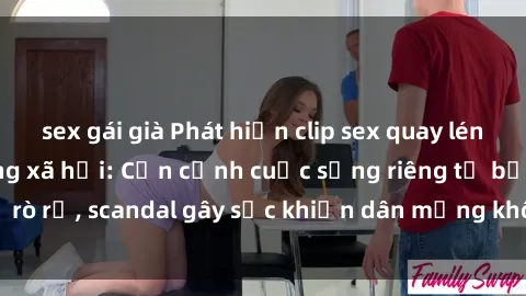 sex gái già Phát hiện clip sex quay lén hot nhất trên mạng xã hội: Cận cảnh cuộc sống riêng tư bị rò rỉ, scandal gây sốc khiến dân mạng không khỏi bàng hoàng