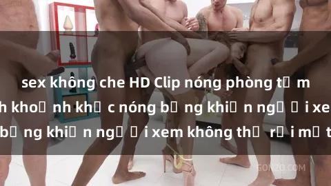 sex không che HD Clip nóng phòng tắm gây sốt: Cận cảnh khoảnh khắc nóng bỏng khiến người xem không thể rời mắt