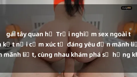 gái tây quan hệ Trải nghiệm sex ngoài trời: Khi thiên nhiên kết nối cảm xúc từ đáng yêu đến mãnh liệt, cùng nhau khám phá sự hứng khởi và thú vị.