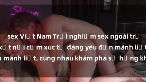 sex Việt Nam Trải nghiệm sex ngoài trời: Khi thiên nhiên kết nối cảm xúc từ đáng yêu đến mãnh liệt, cùng nhau khám phá sự hứng khởi và thú vị.