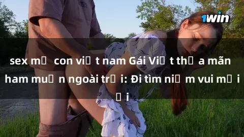 sex mẹ con việt nam Gái Việt thỏa mãn ham muốn ngoài trời: Đi tìm niềm vui mới