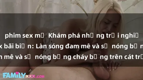 phim sex mỹ Khám phá những trải nghiệm độc đáo tại sex bãi biển: Làn sóng đam mê và sự nóng bỏng cháy bỏng trên cát trắng