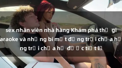 sex nhân viên nhà hàng Khám phá thế giới sex quán karaoke và những bí mật động trời chưa hề được tiết lộ