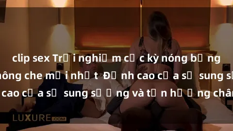 clip sex Trải nghiệm cực kỳ nóng bỏng trong phim sex  không che mới nhất  Đỉnh cao của sự sung sướng và tận hưởng chân thật
