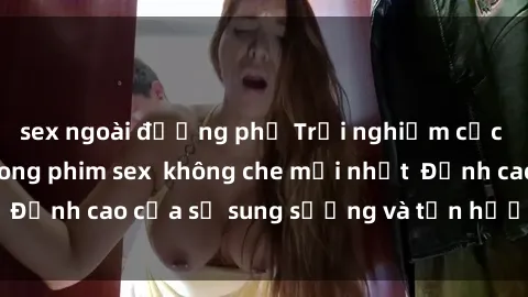 sex ngoài đường phố Trải nghiệm cực kỳ nóng bỏng trong phim sex  không che mới nhất  Đỉnh cao của sự sung sướng và tận hưởng chân thật