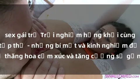 sex gái trẻ Trải nghiệm hứng khởi cùng với việc làm tình tập thể - những bí mật và kinh nghiệm để thăng hoa cảm xúc và tăng cường sự gắn kết trong mối quan hệ