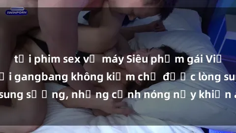tải phim sex về máy Siêu phẩm gái Việt tham gia trong buổi gangbang không kiềm chế được lòng sung sướng, những cảnh nóng nảy khiến ai cũng phải mãn nhãn