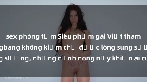 sex phòng tắm Siêu phẩm gái Việt tham gia trong buổi gangbang không kiềm chế được lòng sung sướng, những cảnh nóng nảy khiến ai cũng phải mãn nhãn