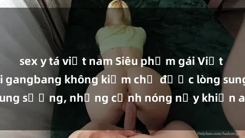 sex y tá việt nam Siêu phẩm gái Việt tham gia trong buổi gangbang không kiềm chế được lòng sung sướng, những cảnh nóng nảy khiến ai cũng phải mãn nhãn