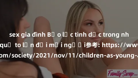 sex gia đình Bạo lực tình dục trong nhóm: nguy cơ và hậu quả to lớn đối mọi người参考: https://www.theguardian.com/society/2021/nov/11/children-as-young-as-four-are-being-sexually-abused-by-groups-in-uk