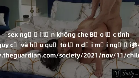 sex người lớn không che Bạo lực tình dục trong nhóm: nguy cơ và hậu quả to lớn đối mọi người参考: https://www.theguardian.com/society/2021/nov/11/children-as-young-as-four-are-being-sexually-abused-by-g
