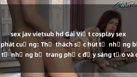 sex jav vietsub hd Gái Việt cosplay sexy khiến fan hâm mộ phát cuồng: Thử thách sức hút từ những bộ trang phục đầy sáng tạo và quyến rũ!