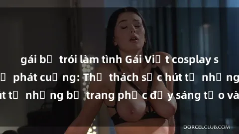 gái bị trói làm tình Gái Việt cosplay sexy khiến fan hâm mộ phát cuồng: Thử thách sức hút từ những bộ trang phục đầy sáng tạo và quyến rũ!