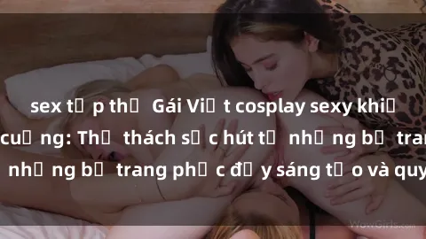 sex tập thể Gái Việt cosplay sexy khiến fan hâm mộ phát cuồng: Thử thách sức hút từ những bộ trang phục đầy sáng tạo và quyến rũ!