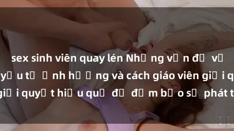 sex sinh viên quay lén Những vấn đề về sex học sinh: Các yếu tố ảnh hưởng và cách giáo viên giải quyết hiệu quả để đảm bảo sự phát triển toàn diện.