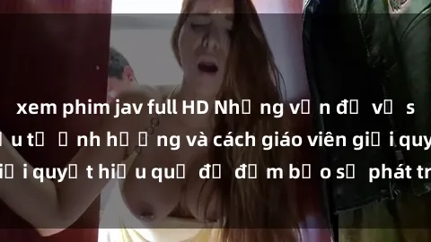xem phim jav full HD Những vấn đề về sex học sinh: Các yếu tố ảnh hưởng và cách giáo viên giải quyết hiệu quả để đảm bảo sự phát triển toàn diện.