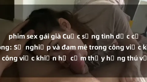 phim sex gái già Cuộc sống tình dục của nhân viên văn phòng: Sự nghiệp và đam mê trong công việc khiến họ cảm thấy hứng thú với tình dục?